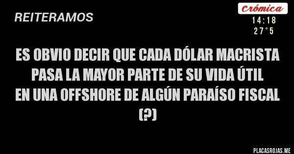 Placas Rojas - Es obvio decir que cada dólar macrista
pasa la mayor parte de su vida útil
en una offshore de algún paraíso fiscal (?) Placas Rojas - Es obvio decir que cada dólar macrista
pasa la mayor parte de su vida útil
en una offshore de algún paraíso fiscal (?)