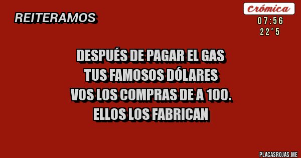 Placas Rojas - DESPUÉS DE PAGAR EL GAS
TUS FAMOSOS DÓLARES
VOS LOS COMPRAS DE A 100.
ELLOS LOS FABRICAN
Placas Rojas - DESPUÉS DE PAGAR EL GAS
TUS FAMOSOS DÓLARES
VOS LOS COMPRAS DE A 100.
ELLOS LOS FABRICAN