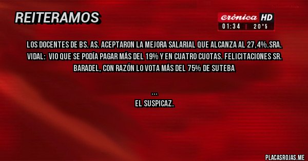 Placas Rojas - LOS DOCENTES DE BS. AS. ACEPTARON LA MEJORA SALARIAL QUE ALCANZA AL 27,4%.SRA. VIDAL:  VIO QUE SE PODÍA PAGAR MÁS DEL 19% Y EN CUATRO CUOTAS. FELICITACIONES SR. BARADEL, CON RAZÓN LO VOTA MÁS DEL 75% DE SUTEBA


           EL SUSPICAZ.


            