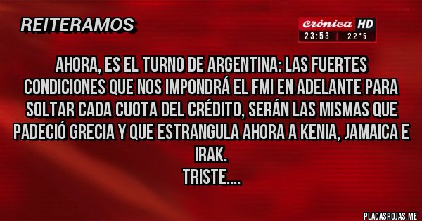 Placas Rojas - AHORA, ES EL TURNO DE ARGENTINA: Las fuertes condiciones que nos impondrá el FMI en adelante para soltar cada cuota del crédito, serán las mismas que padeció Grecia y que estrangula ahora a Kenia, Jamaica e Irak.
Triste.... 