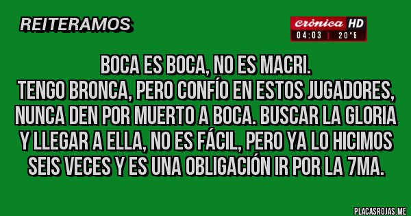 Placas Rojas - boca es boca, no es macri.
tengo bronca, pero confío en estos jugadores, nunca den por muerto a boca. buscar la gloria y llegar a ella, no es fácil, pero ya lo hicimos seis veces y es una obligación ir por la 7ma. 