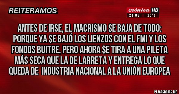 Placas Rojas - Antes de irse, el MACRI$MO $e baja de todo: porque ya $e bajó los lienzos con el FMI y los Fondos Buitre, pero ahora $e tira a una pileta más seca que la de Larreta y entrega lo que queda de  industria nacional a la Unión Europea 
