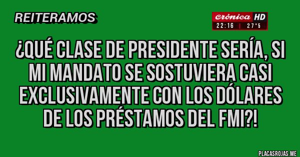 Placas Rojas - ¿Qué clase de presidente sería, si mi mandato se sostuviera casi exclusivamente con los dólares de los préstamos del FMI?!