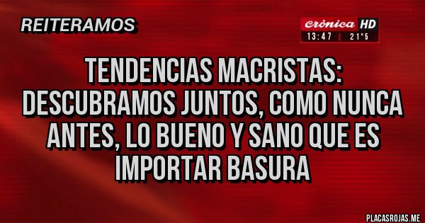 Placas Rojas - TENDENCIAS MACRISTAS: 
DESCUBRAMOS JUNTOS, COMO NUNCA ANTES, LO BUENO Y SANO QUE ES IMPORTAR BASURA