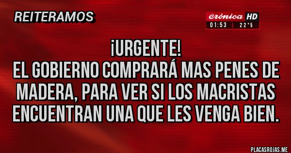 Placas Rojas - ¡Urgente!
El gobierno comprará mas penes de madera, para ver si los macristas encuentran una que les venga bien.