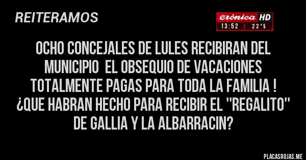 Placas Rojas - OCHO CONCEJALES DE LULES RECIBIRAN DEL MUNICIPIO  EL OBSEQUIO DE VACACIONES TOTALMENTE PAGAS PARA TODA LA FAMILIA !
¿QUE HABRAN HECHO PARA RECIBIR EL ''REGALITO'' DE GALLIA Y LA ALBARRACIN?