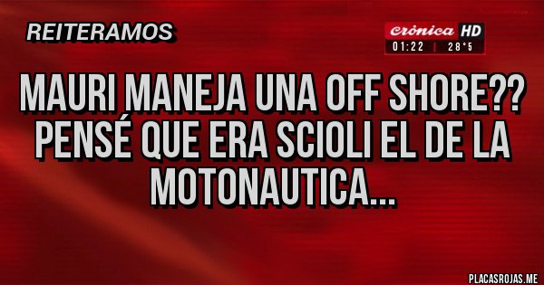 Placas Rojas - Mauri maneja una off shore??
Pensé que era Scioli el de la motonautica... Placas Rojas - Mauri maneja una off shore??
Pensé que era Scioli el de la motonautica...