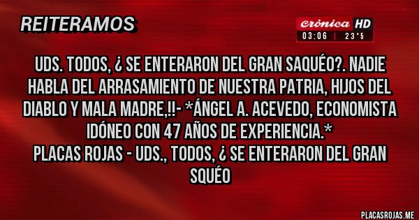 Placas Rojas - UDS. TODOS, ¿ SE ENTERARON DEL GRAN SAQUÉO?. NADIE HABLA DEL ARRASAMIENTO DE NUESTRA PATRIA, HIJOS DEL DIABLO Y MALA MADRE,!!- *Ángel A. Acevedo, Economista Idóneo con 47 años de Experiencia.*
Placas Rojas - UDS., TODOS, ¿ SE ENTERARON DEL GRAN SQUÉO