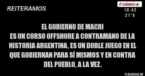 Placas Rojas - EL GOBIERNO DE MACRI
ES UN CORSO OFFSHORE A CONTRAMANO DE LA HISTORIA ARGENTINA, ES UN DOBLE JUEGO EN EL QUE GOBIERNAN PARA SÍ MISMOS Y EN CONTRA DEL PUEBLO, A LA VEZ. Placas Rojas - EL GOBIERNO DE MACRI
ES UN CORSO OFFSHORE A CONTRAMANO DE LA HISTORIA ARGENTINA, ES UN DOBLE JUEGO EN EL QUE GOBIERNAN PARA SÍ MISMOS Y EN CONTRA DEL PUEBLO, A LA VEZ.