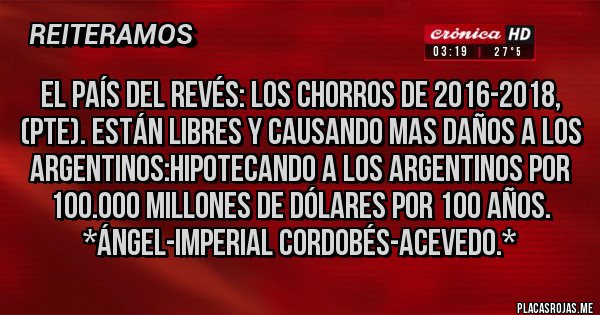 Placas Rojas - El País del revés: Los Chorros de 2016-2018, (Pte). están Libres y causando mas daños a los Argentinos:Hipotecando a los Argentinos por 100.000 Millones de Dólares por 100 Años. *Ángel-Imperial Cordobés-Acevedo.*