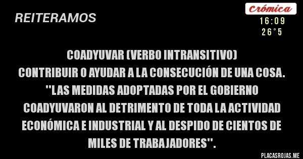 Placas Rojas - Coadyuvar (verbo intransitivo)
Contribuir o ayudar a la consecución de una cosa.
''Las medidas adoptadas por el gobierno coadyuvaron al detrimento de toda la actividad económica e industrial y al despido de cientos de miles de trabajadores''.