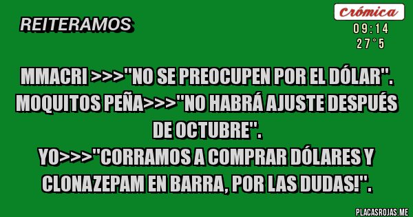 Placas Rojas - MMacri >>>''No se preocupen por el dólar''.
Moquitos Peña>>>''No habrá ajuste después de octubre''.
Yo>>>''Corramos a comprar dólares y clonazepam en barra, por las dudas!''. Placas Rojas - MMacri >>>''No se preocupen por el dólar''.
Moquitos Peña>>>''No habrá ajuste después de octubre''.
Yo>>>''Corramos a comprar dólares y clonazepam en barra, por las dudas!''.