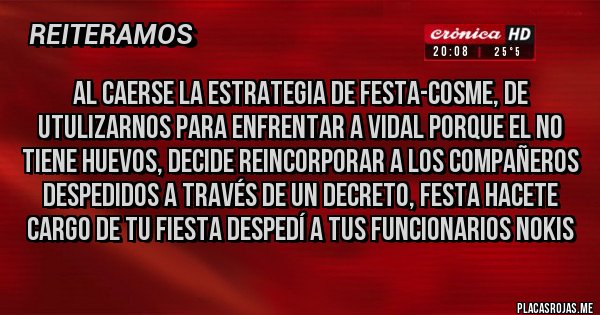 Placas Rojas - al caerse la estrategia de festa-cosme, de utulizarnos para enfrentar a vidal porque el no tiene huevos, decide reincorporar a los compañeros despedidos a través de un decreto, festa hacete cargo de tu fiesta despedí a tus funcionarios nokis