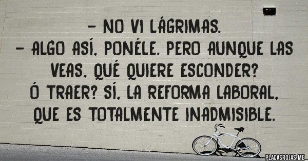 Placas Rojas - - No vi lágrimas.
- algo así, ponéle. pero aunque las veas, qué quiere esconder? 
 ó traer? sí, la reforma laboral, que es totalmente inadmisible.