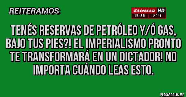 Placas Rojas - Tenés reservas de petróleo y/ó gas, bajo tus pies?! El imperialismo pronto te transformará en un dictador! No importa cuándo leas esto.