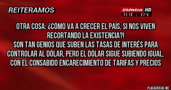 Placas Rojas - Otra cosa: ¿cómo va a crecer el país, si nos viven recortando la existencia?! 
Son tan genios que suben las tasas de interés para controlar al dólar, pero el dólar sigue subiendo igual, con el consabido encarecimiento de tarifas y precios