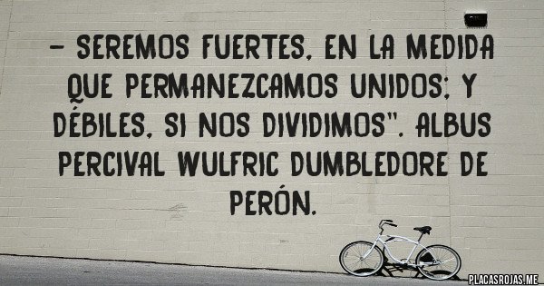 Placas Rojas - - Seremos fuertes, en la medida que permanezcamos unidos; y débiles, si nos dividimos''. Albus Percival Wulfric Dumbledore de Perón.