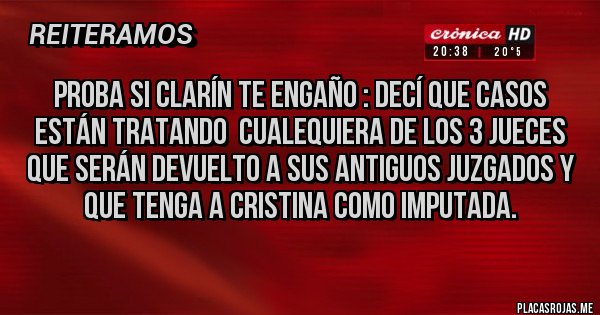 Placas Rojas - Proba si clarín te engaño : decí que casos están tratando cualequiera de los 3 jueces que serán devuelto a sus antiguos juzgados y que tenga a Cristina como imputada. Placas Rojas - Proba si clarín te engaño : decí que casos están tratando cualequiera de los 3 jueces que serán devuelto a sus antiguos juzgados y que tenga a Cristina como imputada.