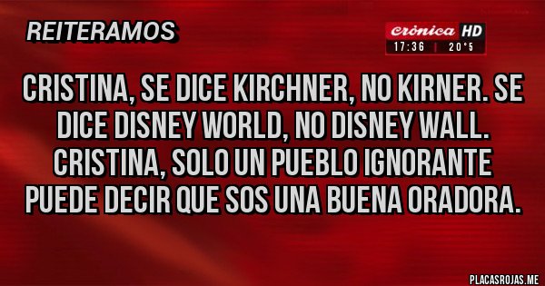 Placas Rojas - Cristina, se dice Kirchner, no kirner. Se dice Disney world, no Disney Wall. Cristina, solo un pueblo ignorante puede decir que sos una buena oradora. Placas Rojas - Cristina, se dice Kirchner, no kirner. Se dice Disney world, no Disney Wall. Cristina, solo un pueblo ignorante puede decir que sos una buena oradora.