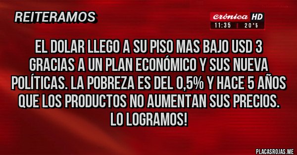 Placas Rojas - El dolar llego a su piso mas bajo USD 3 
Gracias a un plan económico y sus nueva políticas. La pobreza es del 0,5% y hace 5 años que los productos no aumentan sus precios. 
Lo logramos! 