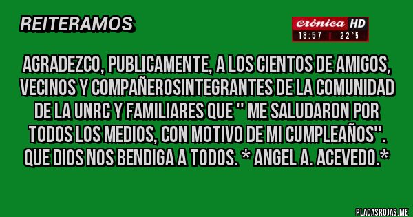 Placas Rojas - AGRADEZCO, PUBLICAMENTE, A LOS CIENTOS DE AMIGOS, VECINOS Y COMPAÑEROSINTEGRANTES DE LA COMUNIDAD DE LA UNRC y FAMILIARES QUE '' ME SALUDARON POR TODOS LOS MEDIOS, CON MOTIVO DE MI CUMPLEAÑOS''. QUE DIOS NOS BENDIGA A TODOS. * Angel A. Acevedo.*