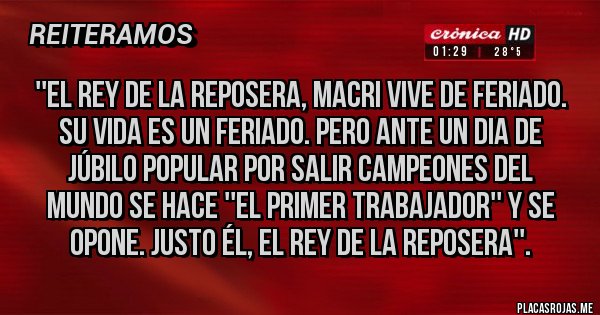 Placas Rojas -  ''El rey de la reposera, Macri vive de feriado. 
Su vida es un feriado. Pero ante un dia de 
júbilo popular por salir campeones del 
mundo se hace ''el primer trabajador'' y se 
opone. Justo él, el rey de la reposera''.