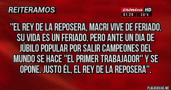 Placas Rojas -  ''El rey de la reposera, Macri vive de feriado. 
Su vida es un feriado. Pero ante un dia de 
júbilo popular por salir campeones del 
mundo se hace ''el primer trabajador'' y se 
opone. Justo él, el rey de la reposera''.