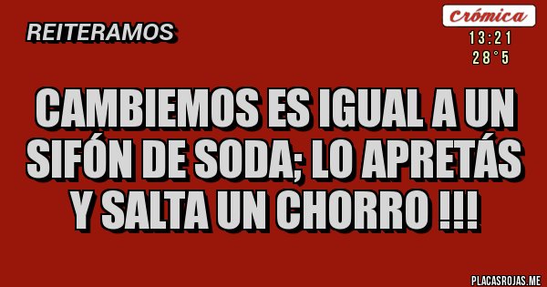 Placas Rojas - CAMBIEMOS ES IGUAL A UN SIFÓN DE SODA; LO APRETÁS Y SALTA UN CHORRO !!!