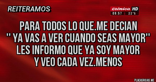 Placas Rojas - PARA TODOS LO QUE.ME DECIAN
'' YA VAS A VER CUANDO SEAS MAYOR''
LES INFORMO QUE YA SOY MAYOR
Y VEO CADA VEZ.MENOS Placas Rojas - PARA TODOS LO QUE.ME DECIAN
'' YA VAS A VER CUANDO SEAS MAYOR''
LES INFORMO QUE YA SOY MAYOR
Y VEO CADA VEZ.MENOS