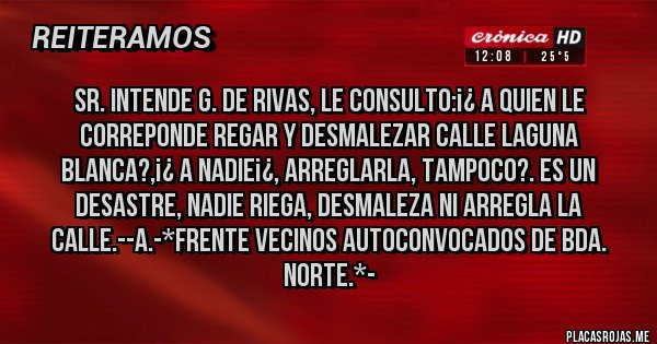 Placas Rojas - Sr. Intende G. De Rivas, le Consulto:¡¿ A quien le correponde REGAR Y DESMALEZAR CALLE LAGUNA BLANCA?,¡¿ A NADIE¡¿, ARREGLARLA, TAMPOCO?. ES UN DESASTRE, NADIE RIEGA, DESMALEZA NI ARREGLA LA CALLE.--A.-*Frente Vecinos Autoconvocados de Bda. Norte.*- 