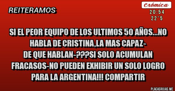 Placas Rojas - SI EL PEOR EQUIPO DE LOS ULTIMOS 50 AÑOS...NO HABLA DE CRISTINA,LA MAS CAPAZ-
DE QUE HABLAN-???SI SOLO ACUMULAN FRACASOS-NO PUEDEN EXHIBIR UN SOLO LOGRO PARA LA ARGENTINA!!! COMPARTIR