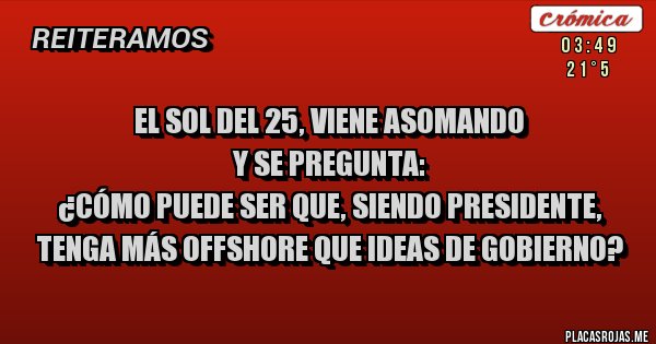 Placas Rojas - el sol del 25, viene asomando
y se pregunta:
¿Cómo puede ser que, siendo Presidente, tenga más offshore que ideas de gobierno? Placas Rojas - el sol del 25, viene asomando
y se pregunta:
¿Cómo puede ser que, siendo Presidente, tenga más offshore que ideas de gobierno?