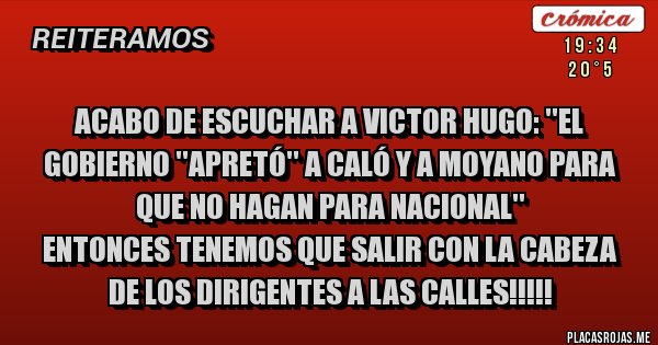 Placas Rojas - ACABO DE ESCUCHAR A VICTOR HUGO: ''EL GOBIERNO ''APRETÓ'' A CALÓ Y A MOYANO PARA QUE NO HAGAN PARA NACIONAL''
ENTONCES TENEMOS QUE SALIR CON LA CABEZA DE LOS DIRIGENTES A LAS CALLES!!!!!