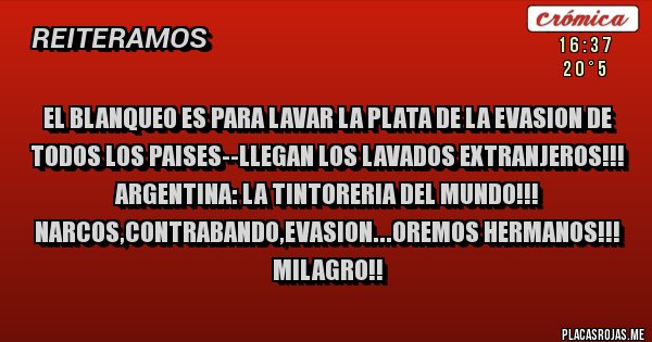 Placas Rojas - EL BLANQUEO ES PARA LAVAR LA PLATA DE LA EVASION DE TODOS LOS PAISES--LLEGAN LOS LAVADOS EXTRANJEROS!!!
ARGENTINA: LA TINTORERIA DEL MUNDO!!! NARCOS,CONTRABANDO,EVASION...OREMOS HERMANOS!!! MILAGRO!!