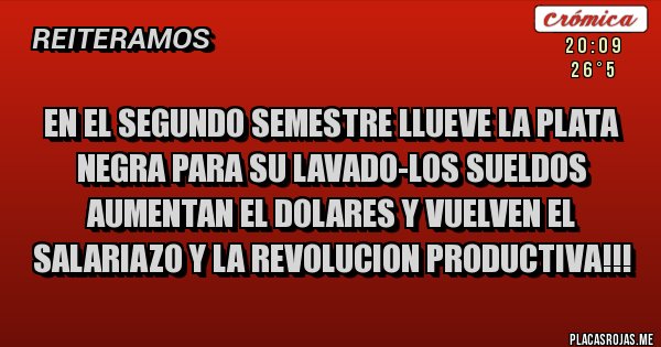 Placas Rojas - EN EL SEGUNDO SEMESTRE LLUEVE LA PLATA NEGRA PARA SU LAVADO-LOS SUELDOS AUMENTAN EL DOLARES Y VUELVEN EL SALARIAZO Y LA REVOLUCION PRODUCTIVA!!! Placas Rojas - EN EL SEGUNDO SEMESTRE LLUEVE LA PLATA NEGRA PARA SU LAVADO-LOS SUELDOS AUMENTAN EL DOLARES Y VUELVEN EL SALARIAZO Y LA REVOLUCION PRODUCTIVA!!!