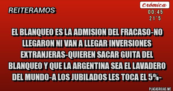 Placas Rojas - EL BLANQUEO ES LA ADMISION DEL FRACASO-NO LLEGARON NI VAN A LLEGAR INVERSIONES EXTRANJERAS-QUIEREN SACAR GUITA DEL BLANQUEO Y QUE LA ARGENTINA SEA EL LAVADERO DEL MUNDO-A LOS JUBILADOS LES TOCA EL 5%-