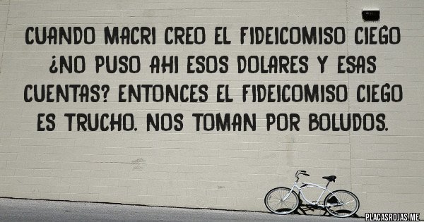 Placas Rojas - Cuando Macri creo el fideicomiso ciego ¿no puso ahi esos dolares y esas cuentas? Entonces el fideicomiso ciego es trucho. Nos toman por boludos.
Placas Rojas - Cuando Macri creo el fideicomiso ciego ¿no puso ahi esos dolares y esas cuentas? Entonces el fideicomiso ciego es trucho. Nos toman por boludos.