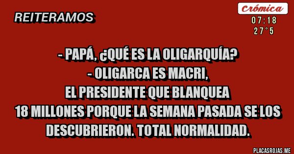 Placas Rojas - - Papá, ¿qué es la oligarquía?
- OLIGARCA ES MACRI, 
EL PRESIDENTE QUE BLANQUEA 
18 MILLONES PORQUE LA SEMANA PASADA SE LOS DESCUBRIERON. TOTAL NORMALIDAD.