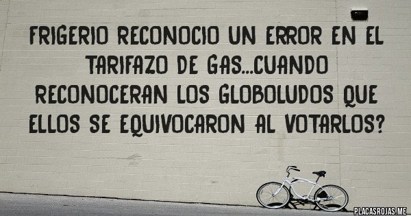 Placas Rojas - FRIGERIO RECONOCIO UN ERROR EN EL TARIFAZO DE GAS...CUANDO RECONOCERAN LOS GLOBOLUDOS QUE ELLOS SE EQUIVOCARON AL VOTARLOS? 