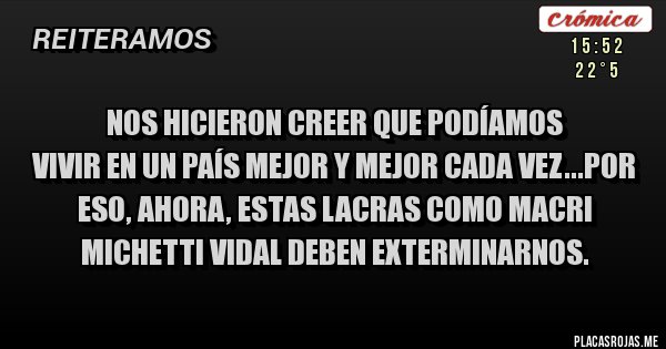 Placas Rojas - NOS HICIERON CREER QUE PODÍAMOS
VIVIR EN UN PAÍS MEJOR Y MEJOR CADA VEZ...POR ESO, AHORA, ESTAS LACRAS COMO MACRI MICHETTI VIDAL DEBEN EXTERMINARNOS.