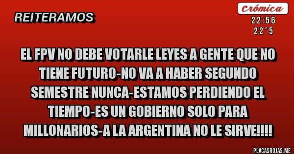 Placas Rojas - el fpv no debe votarle leyes a gente que no tiene futuro-NO VA A HABER SEGUNDO SEMESTRE NUNCA-ESTAMOS PERDIENDO EL TIEMPO-ES UN GOBIERNO SOLO PARA MILLONARIOS-A LA ARGENTINA NO LE SIRVE!!!!