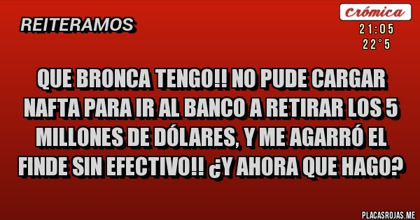 Placas Rojas - Que bronca tengo!! No pude cargar nafta para ir al banco a retirar los 5 millones de dólares, y me agarró el finde sin efectivo!! ¿Y ahora que hago? Placas Rojas - Que bronca tengo!! No pude cargar nafta para ir al banco a retirar los 5 millones de dólares, y me agarró el finde sin efectivo!! ¿Y ahora que hago?