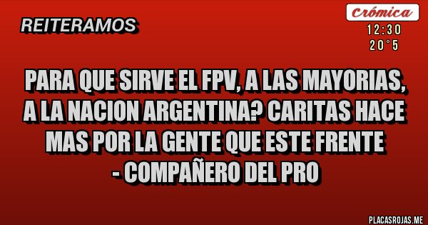 Placas Rojas - PARA QUE SIRVE EL FPV, A LAS MAYORIAS, A LA NACION ARGENTINA? CARITAS HACE MAS POR LA GENTE QUE ESTE FRENTE 
- COMPAÑERO DEL PRO