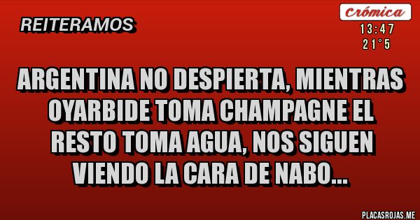 Placas Rojas - ARGENTINA NO DESPIERTA, MIENTRAS OYARBIDE TOMA CHAMPAGNE EL RESTO TOMA AGUA, NOS SIGUEN VIENDO LA CARA DE NABO...