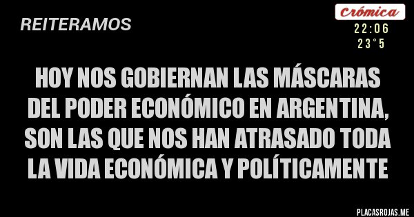 Placas Rojas - HOY Nos gobiernan las máscaras del Poder Económico en ARGENTINA, son las que nos han atrasado toda la vida económica y políticamente Placas Rojas - HOY Nos gobiernan las máscaras del Poder Económico en ARGENTINA, son las que nos han atrasado toda la vida económica y políticamente