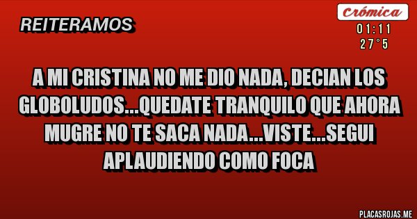 Placas Rojas - A MI CRISTINA NO ME DIO NADA, DECIAN LOS GLOBOLUDOS...QUEDATE TRANQUILO QUE AHORA MUGRE NO TE SACA NADA...VISTE...SEGUI APLAUDIENDO COMO FOCA 