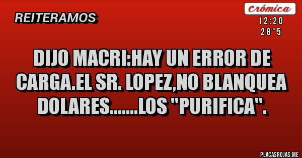 Placas Rojas - DIJO MACRI:HAY UN ERROR DE CARGA.EL SR. LOPEZ,NO BLANQUEA DOLARES.......LOS ''PURIFICA''. Placas Rojas - DIJO MACRI:HAY UN ERROR DE CARGA.EL SR. LOPEZ,NO BLANQUEA DOLARES.......LOS ''PURIFICA''.