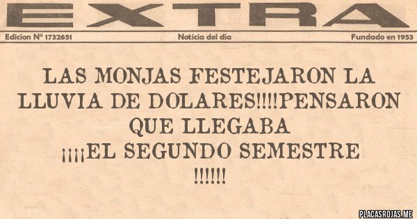 Placas Rojas - LAS MONJAS FESTEJARON LA LLUVIA DE DOLARES!!!!PENSARON QUE LLEGABA
¡¡¡¡EL SEGUNDO SEMESTRE !!!!!! Placas Rojas - LAS MONJAS FESTEJARON LA LLUVIA DE DOLARES!!!!PENSARON QUE LLEGABA
¡¡¡¡EL SEGUNDO SEMESTRE !!!!!!