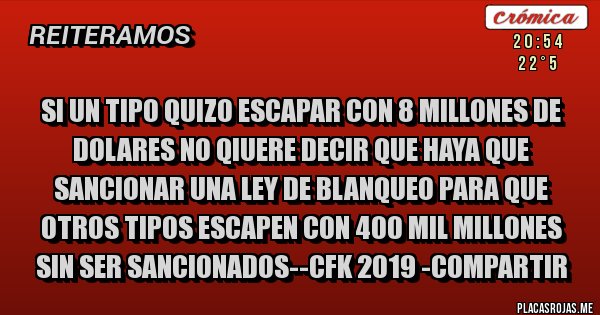 Placas Rojas - SI UN TIPO QUIZO ESCAPAR CON 8 MILLONES DE DOLARES NO QIUERE DECIR QUE HAYA QUE SANCIONAR UNA LEY DE BLANQUEO PARA QUE OTROS TIPOS ESCAPEN CON 400 MIL MILLONES SIN SER SANCIONADOS--CFK 2019 -COMPARTIR