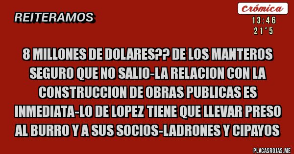 Placas Rojas - 8 MILLONES DE DOLARES?? DE LOS MANTEROS SEGURO QUE NO SALIO-LA RELACION CON LA CONSTRUCCION DE OBRAS PUBLICAS ES INMEDIATA-LO DE LOPEZ TIENE QUE LLEVAR PRESO AL BURRO Y A SUS SOCIOS-LADRONES Y CIPAYOS